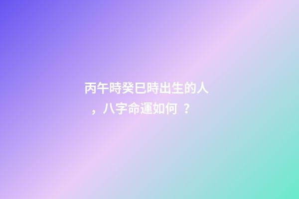 丙午時癸巳時出生的人，八字命運如何？